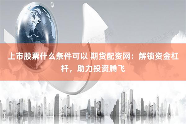 上市股票什么条件可以 期货配资网：解锁资金杠杆，助力投资腾飞