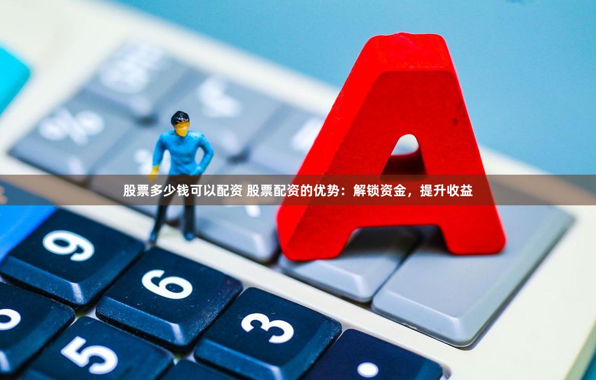 股票多少钱可以配资 股票配资的优势：解锁资金，提升收益